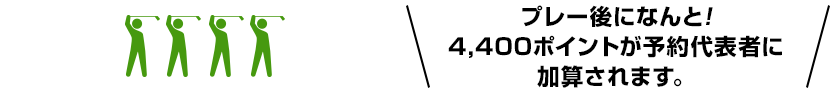 プレー後になんと!4,400ポイントが予約代表者に加算されます。