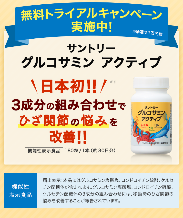無料トライアルキャンペーン実施中！ サントリーグルコサミンアクティブ 日本初!! 3成分の組み合わせでひざ関節の悩みを改善!! 機能性表示食品 180粒/1本（約30日分） 機能性表示食品 届出表示：本品にはグルコサミン塩酸塩、コンドロイチン硫酸、ケルセチン配糖体が含まれます。グルコサミン塩酸塩、コンドロイチン硫酸、ケルセチン配糖体の3成分の組み合わせには、移動時のひざ関節の悩みを改善することが報告されています。