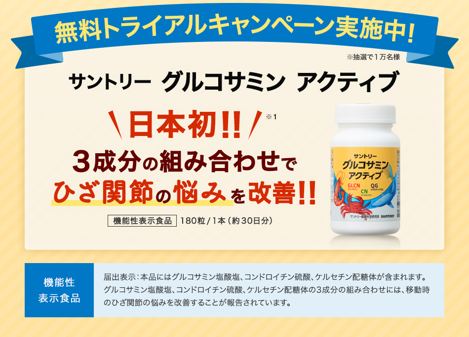 無料トライアルキャンペーン実施中！ ※抽選で１万名様 サントリーグルコサミンアクティブ日本初!! 3成分の組み合わせでひざ関節の悩みを改善!! 機能性表示食品 180粒/1本（約30日分） 機能性表示食品 届出表示：本品にはグルコサミン塩酸塩、コンドロイチン硫酸、ケルセチン配糖体が含まれます。グルコサミン塩酸塩、コンドロイチン硫酸、ケルセチン配糖体の3成分の組み合わせには、移動時のひざ関節の悩みを改善することが報告されています。