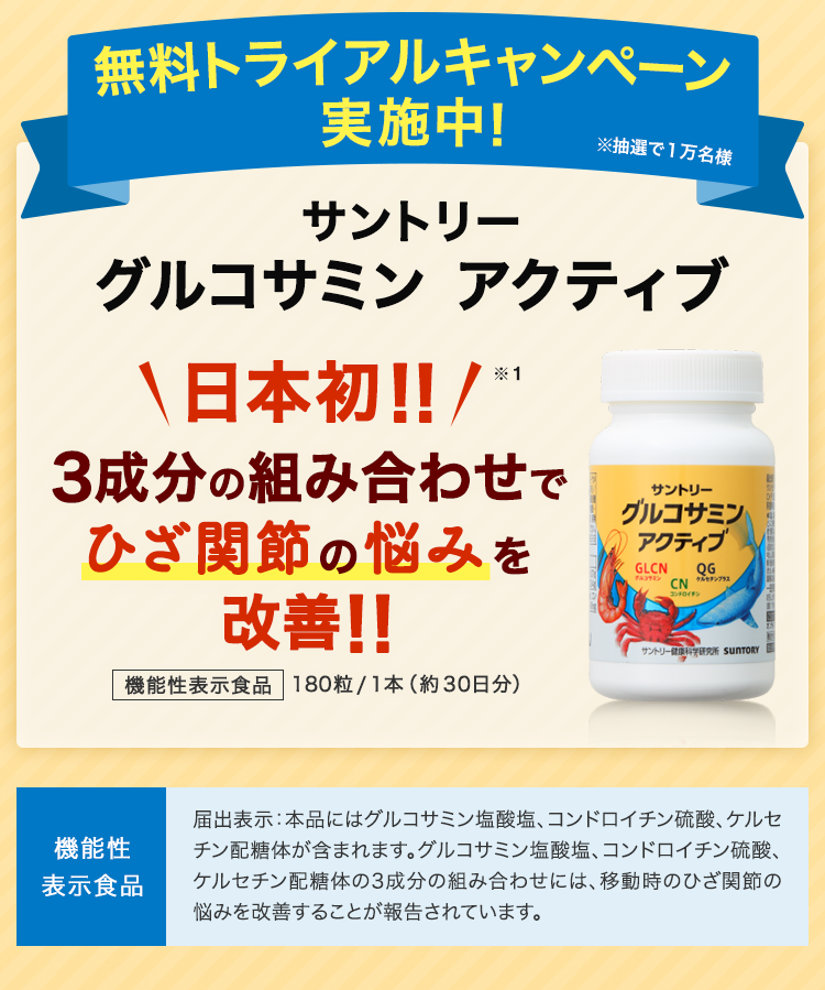 無料トライアルキャンペーン実施中！ ※抽選で１万名様 サントリーグルコサミンアクティブ日本初!! 3成分の組み合わせでひざ関節の悩みを改善!! 機能性表示食品 180粒/1本（約30日分） 機能性表示食品 届出表示：本品にはグルコサミン塩酸塩、コンドロイチン硫酸、ケルセチン配糖体が含まれます。グルコサミン塩酸塩、コンドロイチン硫酸、ケルセチン配糖体の3成分の組み合わせには、移動時のひざ関節の悩みを改善することが報告されています。