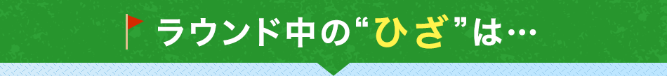 ラウンド中の“ひざ”は…