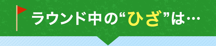 ラウンド中の“ひざ”は…