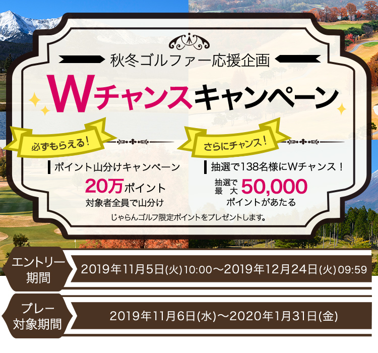 秋冬ゴルファー応援企画 Wチャンスキャンペーン　必ずもらえる！ポイント山分けキャンペーン　20万ポイント　対象者全員で山分け　さらにチャンス！抽選で138名様にWチャンス！抽選で最大50,000ポイントがあたる　じゃらんゴルフ限定ポイントをプレゼントします。エントリー期間　2019年11月5日（火）10:00～2019年12月24日（火）09:59プレー対象期間　2019年11月6日（水）～2020年1月31日（金）