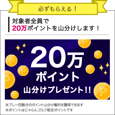必ずもらえる！対象者全員で20万ポイントを山分けします！20万ポイント山分けプレゼント！！※プレー回数分のポイント山分け権利を獲得できます※ポイントはじゃらんゴルフ限定ポイントです