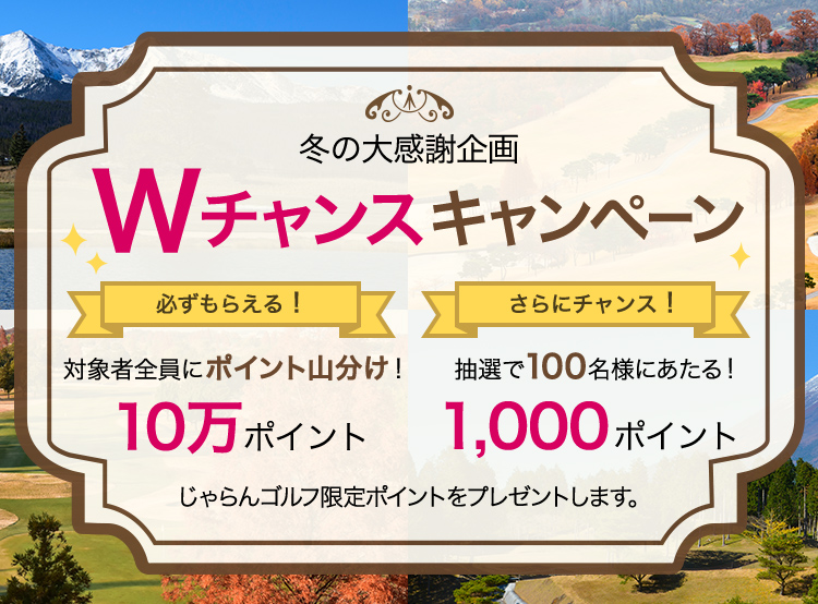 冬の大感謝企画 Wチャンスキャンペーン 必ずもらえる！対象者全員にポイント山分け！10万ポイント さらにチャンス！抽選で100名様にあたる！1,000ポイント じゃらんゴルフ限定ポイントをプレゼントします。